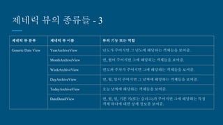 제네릭 뷰의 종류들 - 3
제네릭 뷰 분류 제네릭 뷰 이름 뷰의 기능 또는 역할
Generic Date View YearArchiveView 년도가 주어지면 그 년도에 해당하는 객체들을 보여줌.
MonthArchiveView 연, 월이 주어지면 그에 해당하는 객체들을 보여줌.
WeekArchiveView 연도와 주차가 주어지면 그에 해당하는 객체들을 보여줌.
DayArchiveView 연, 월, 일이 주어지면 그 날짜에 해당하는 객체들을 보여줌.
TodayArchiveView 오늘 날짜에 해당하는 객체들을 보여줌.
DateDetailView 연, 월, 일, 기본 키(또는 슬러그)가 주어지면 그에 해당하는 특정
객체 하나에 대한 상세 정보를 보여줌.
 