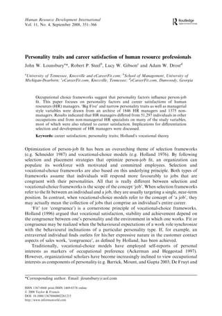 Human Resource Development International
Vol. 11, No. 4, September 2008, 351–366




Personality traits and career satisfaction of human resource professionals
John W. Lounsburya*, Robert P. Steelb, Lucy W. Gibsonc and Adam W. Drostd
a
University of Tennessee, Knoxville and eCareerFit.com; bSchool of Management, University of
Michigan-Dearborn; ceCareerFit.com, Knoxville, Tennessee; deCareerFit.com, Dunwoody, Georgia



       Occupational choice frameworks suggest that personality factors inﬂuence person-job
       ﬁt. This paper focuses on personality factors and career satisfactions of human
       resources (HR) managers. ‘Big Five’ and narrow personality traits as well as managerial
       style variables were drawn from an archive of 1846 HR managers and 1375 non-
       managers. Results indicated that HR managers diﬀered from 51,297 individuals in other
       occupations and from non-managerial HR specialists on many of the study variables,
       most of which were also related to career satisfaction. Implications for diﬀerentiation
       selection and development of HR managers were discussed.
       Keywords: career satisfaction; personality traits; Holland’s vocational theory


Optimization of person-job ﬁt has been an overarching theme of selection frameworks
(e.g. Schneider 1987) and vocational-choice models (e.g. Holland 1976). By following
selection and placement strategies that optimize person-job ﬁt, an organization can
populate its workforce with motivated and committed employees. Selection and
vocational-choice frameworks are also based on this underlying principle. Both types of
frameworks assume that individuals will respond more favourably to jobs that are
congruent with their personalities. All that is really diﬀerent between selection and
vocational-choice frameworks is the scope of the concept ‘job’. When selection frameworks
refer to the ﬁt between an individual and a job, they are usually targeting a single, near-term
position. In contrast, when vocational-choice models refer to the concept of ‘a job’, they
may actually mean the collection of jobs that comprise an individual’s entire career.
    ‘Fit’ (or ‘congruence’) is a cornerstone principle of vocational-choice frameworks.
Holland (1996) argued that vocational satisfaction, stability and achievement depend on
the congruence between one’s personality and the environment in which one works. Fit or
congruence may be realized when the behavioural expectations of a work role synchronize
with the behavioural inclinations of a particular personality type. If, for example, an
extraverted individual ﬁnds outlets for his/her expressive nature in the customer contact
aspects of sales work, ‘congruence’, as deﬁned by Holland, has been achieved.
    Traditionally, vocational-choice models have employed self-reports of personal
interests as markers of occupational preference (Ackerman and Heggestad 1997).
However, organizational scholars have become increasingly inclined to view occupational
interests as components of personality (e.g. Barrick, Mount, and Gupta 2003; De Fruyt and


*Corresponding author. Email: jlounsbury@aol.com

ISSN 1367-8868 print/ISSN 1469-8374 online
Ó 2008 Taylor & Francis
DOI: 10.1080/13678860802261215
http://www.informaworld.com
 