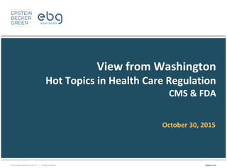 © 2015 Epstein Becker & Green, P.C. | All Rights Reserved. ebglaw.com
View from Washington
Hot Topics in Health Care Regulation
CMS & FDA
October 30, 2015
 