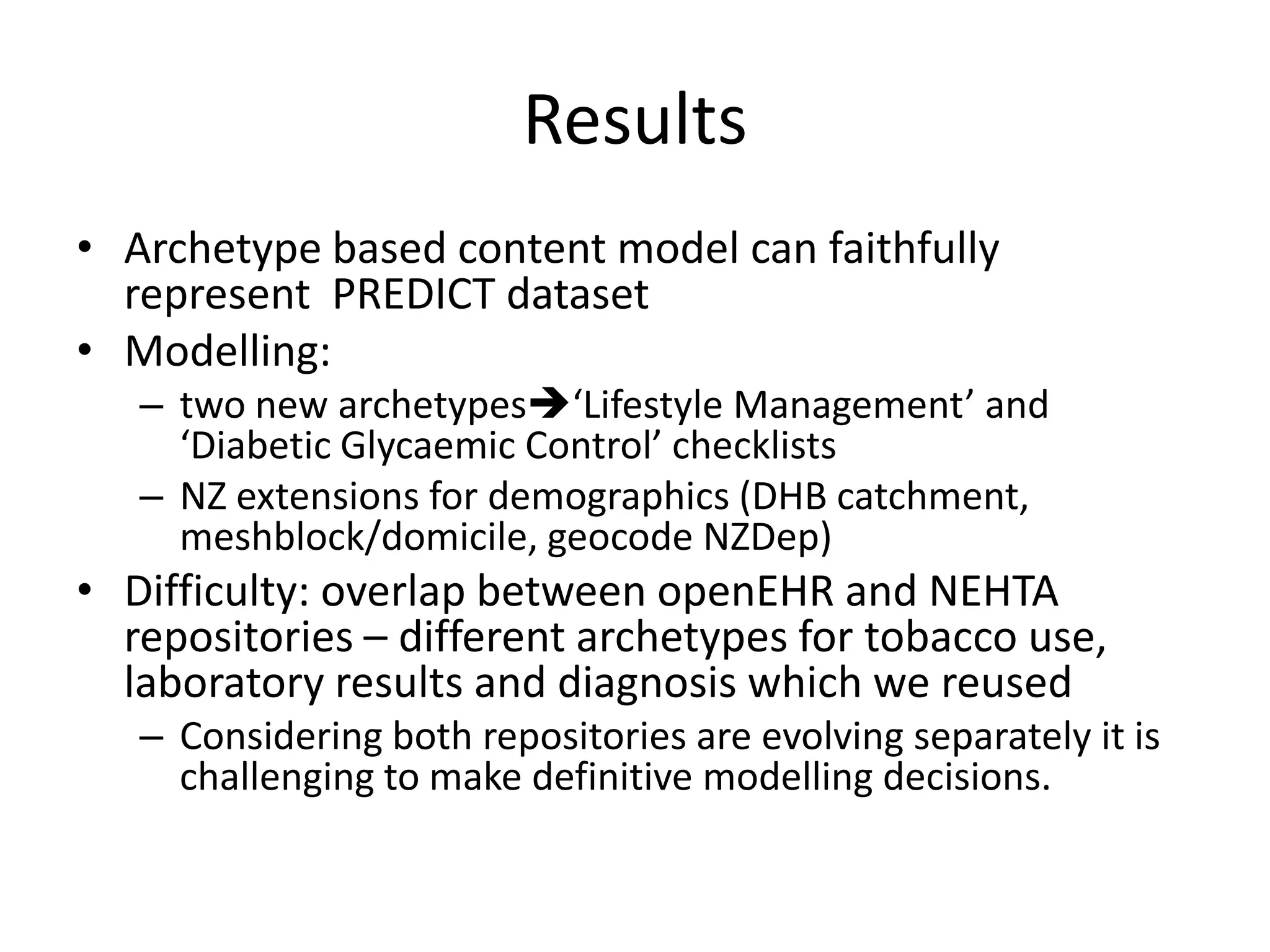 Results
• Archetype based content model can faithfully
  represent PREDICT dataset
• Modelling:
   – two new archetypes‘Lifestyle Management’ and
     ‘Diabetic Glycaemic Control’ checklists
   – NZ extensions for demographics (DHB catchment,
     meshblock/domicile, geocode NZDep)
• Difficulty: overlap between openEHR and NEHTA
  repositories – different archetypes for tobacco use,
  laboratory results and diagnosis which we reused
   – Considering both repositories are evolving separately it is
     challenging to make definitive modelling decisions.
 