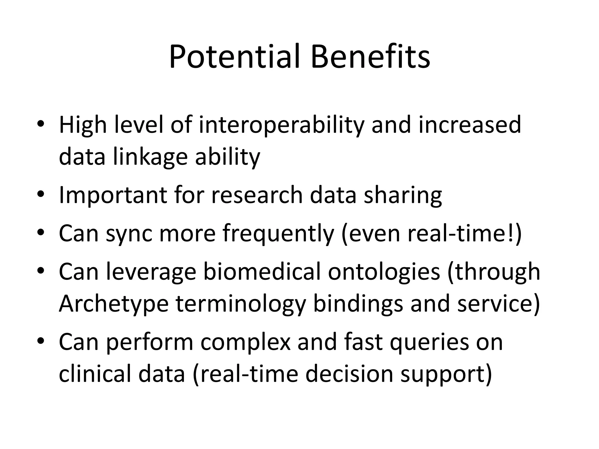 Potential Benefits
• High level of interoperability and increased
  data linkage ability
• Important for research data sharing
• Can sync more frequently (even real-time!)
• Can leverage biomedical ontologies (through
  Archetype terminology bindings and service)
• Can perform complex and fast queries on
  clinical data (real-time decision support)
 