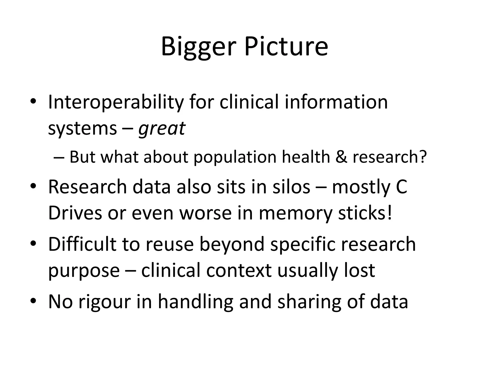 Bigger Picture
• Interoperability for clinical information
  systems – great
  – But what about population health & research?
• Research data also sits in silos – mostly C
  Drives or even worse in memory sticks!
• Difficult to reuse beyond specific research
  purpose – clinical context usually lost
• No rigour in handling and sharing of data
 