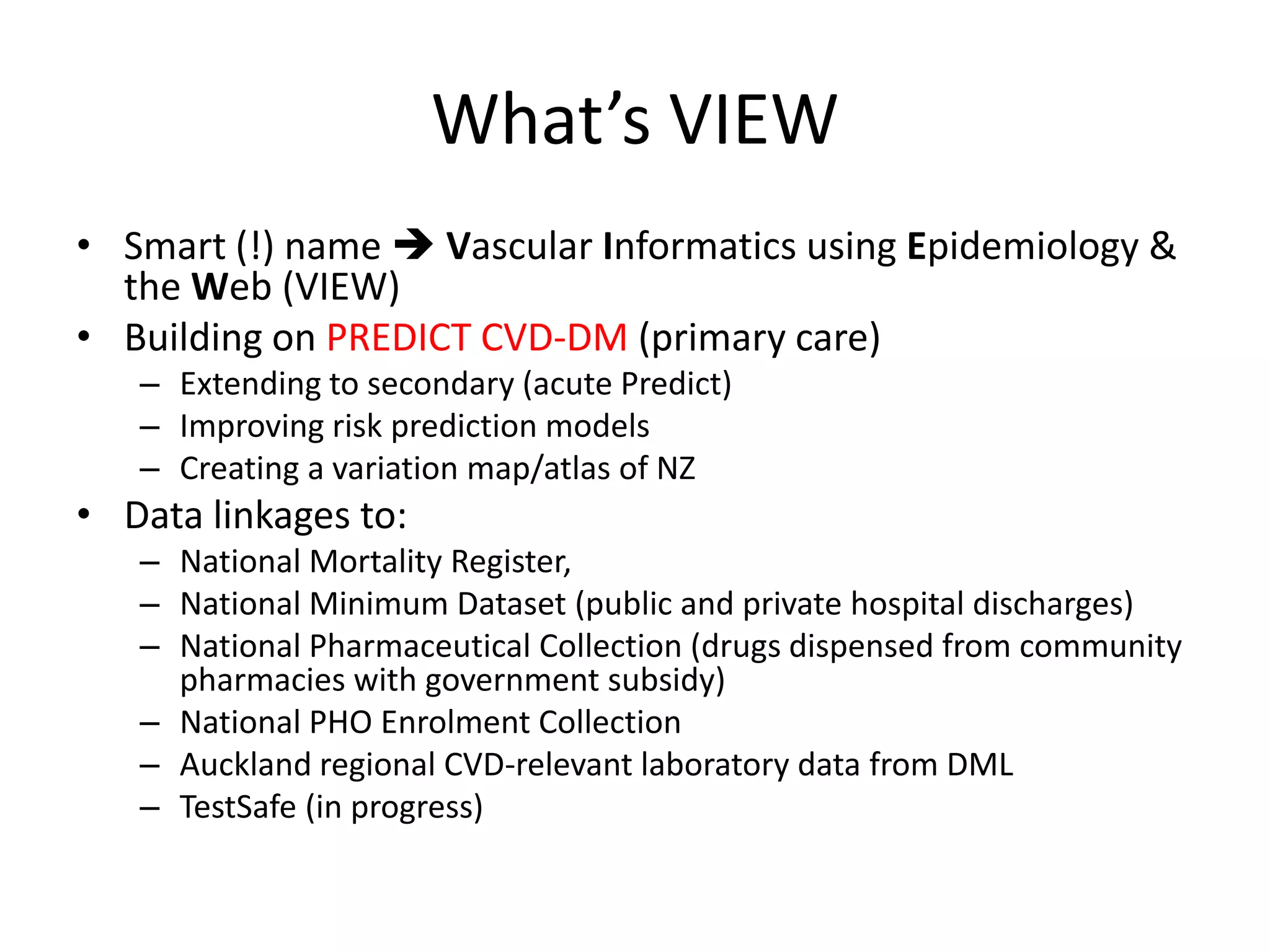 What’s VIEW
• Smart (!) name  Vascular Informatics using Epidemiology &
  the Web (VIEW)
• Building on PREDICT CVD-DM (primary care)
   – Extending to secondary (acute Predict)
   – Improving risk prediction models
   – Creating a variation map/atlas of NZ
• Data linkages to:
   – National Mortality Register,
   – National Minimum Dataset (public and private hospital discharges)
   – National Pharmaceutical Collection (drugs dispensed from community
     pharmacies with government subsidy)
   – National PHO Enrolment Collection
   – Auckland regional CVD-relevant laboratory data from DML
   – TestSafe (in progress)
 