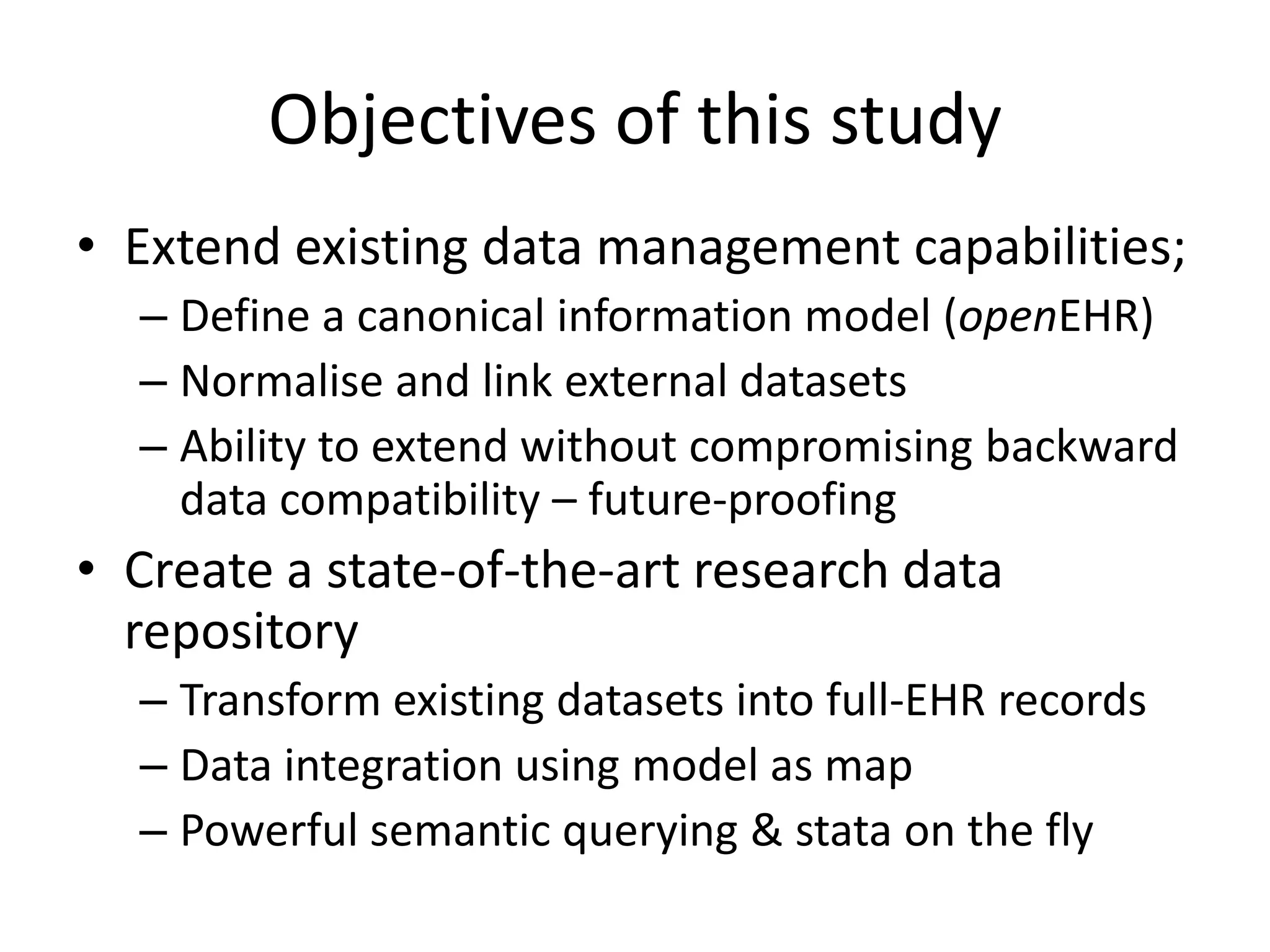 Objectives of this study
• Extend existing data management capabilities;
  – Define a canonical information model (openEHR)
  – Normalise and link external datasets
  – Ability to extend without compromising backward
    data compatibility – future-proofing
• Create a state-of-the-art research data
  repository
  – Transform existing datasets into full-EHR records
  – Data integration using model as map
  – Powerful semantic querying & stata on the fly
 