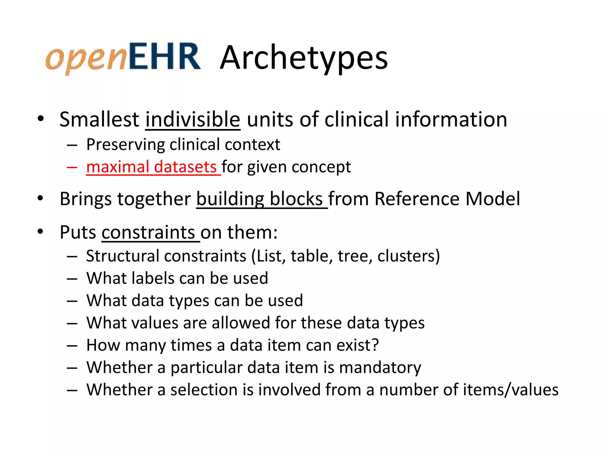 Archetypes
• Smallest indivisible units of clinical information
   – Preserving clinical context
   – maximal datasets for given concept
• Brings together building blocks from Reference Model
• Puts constraints on them:
   –   Structural constraints (List, table, tree, clusters)
   –   What labels can be used
   –   What data types can be used
   –   What values are allowed for these data types
   –   How many times a data item can exist?
   –   Whether a particular data item is mandatory
   –   Whether a selection is involved from a number of items/values
 