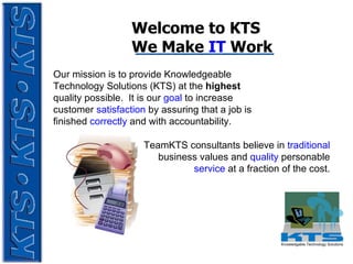 Welcome to KTS  We Make  IT  Work Our mission is to provide Knowledgeable Technology Solutions (KTS) at the  highest  quality possible.  It is our  goal   to increase customer  satisfaction  by assuring that a job is finished  correctly  and with accountability.   TeamKTS consultants believe in  traditional   business values and  quality  personable  service  at a fraction of the cost. 