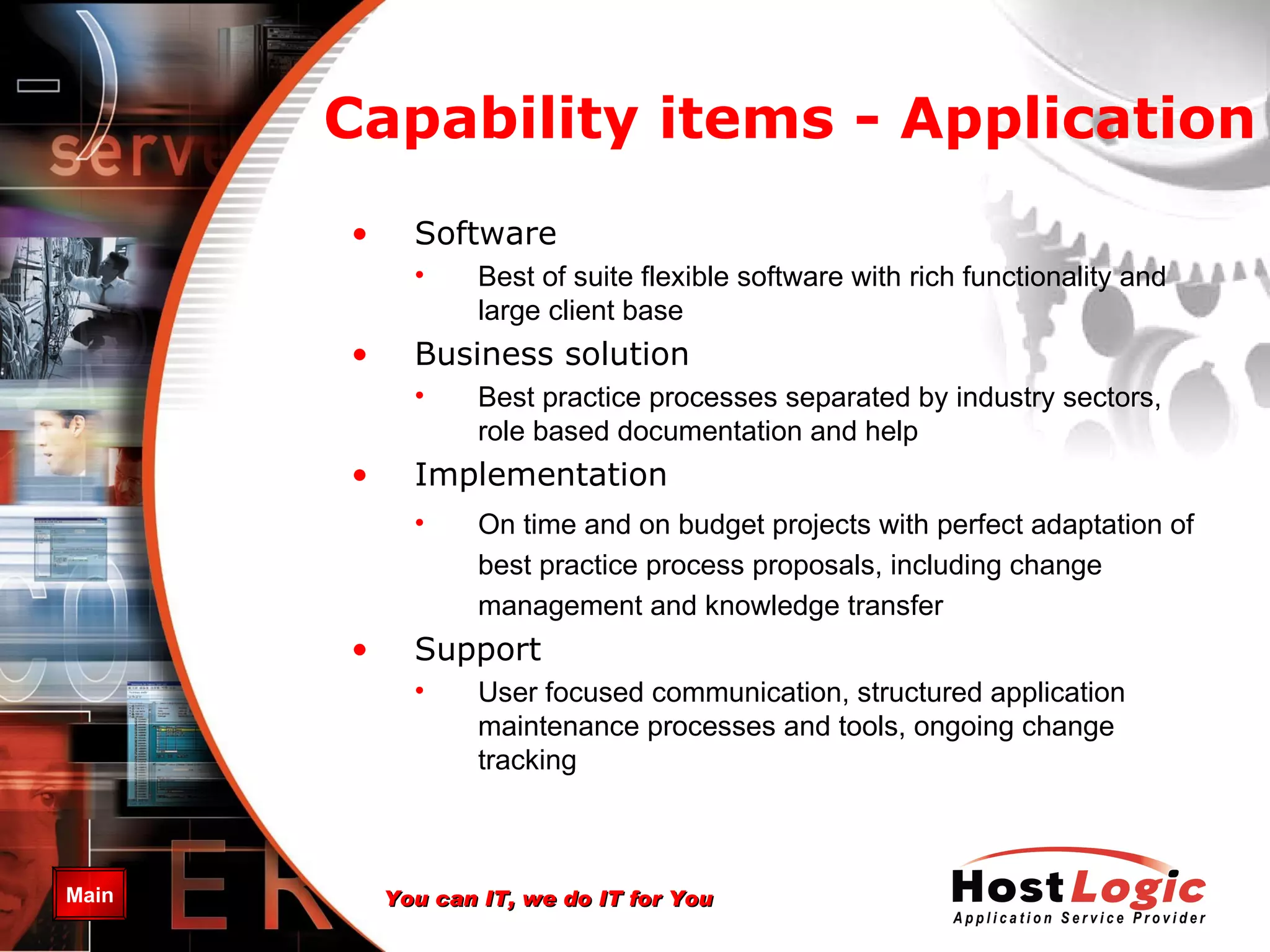 Capability items -  Application Software Best of suite flexible software with rich functionality and large client base Business solution Best practice processes separated by industry sectors, role based documentation and help Implementation On time and on budget projects with perfect adaptation of best practice process proposals, including change management and knowledge transfer Support User focused communication, structured application maintenance processes and tools, ongoing change tracking 