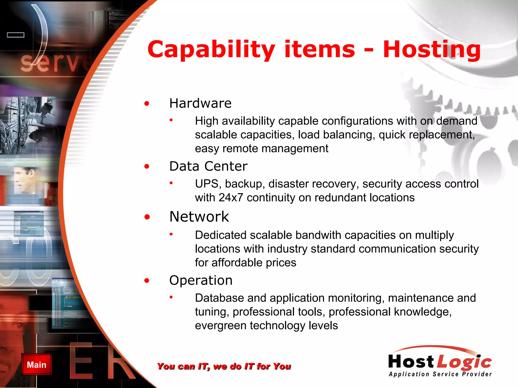 Capability items -  Hosting Hardware High availability capable configurations with on demand scalable capacities , load balancing, quick replacement, easy remote management Data Center UPS, backup, disaster recovery, security access control  with  24x7  continuity on redundant locations Network Dedicated scalable bandwith capacities on multiply locations with industry standard communication security for affordable prices Operation Database and application monitoring, maintenance and tuning , professional tools, professional knowledge, evergreen technology levels 