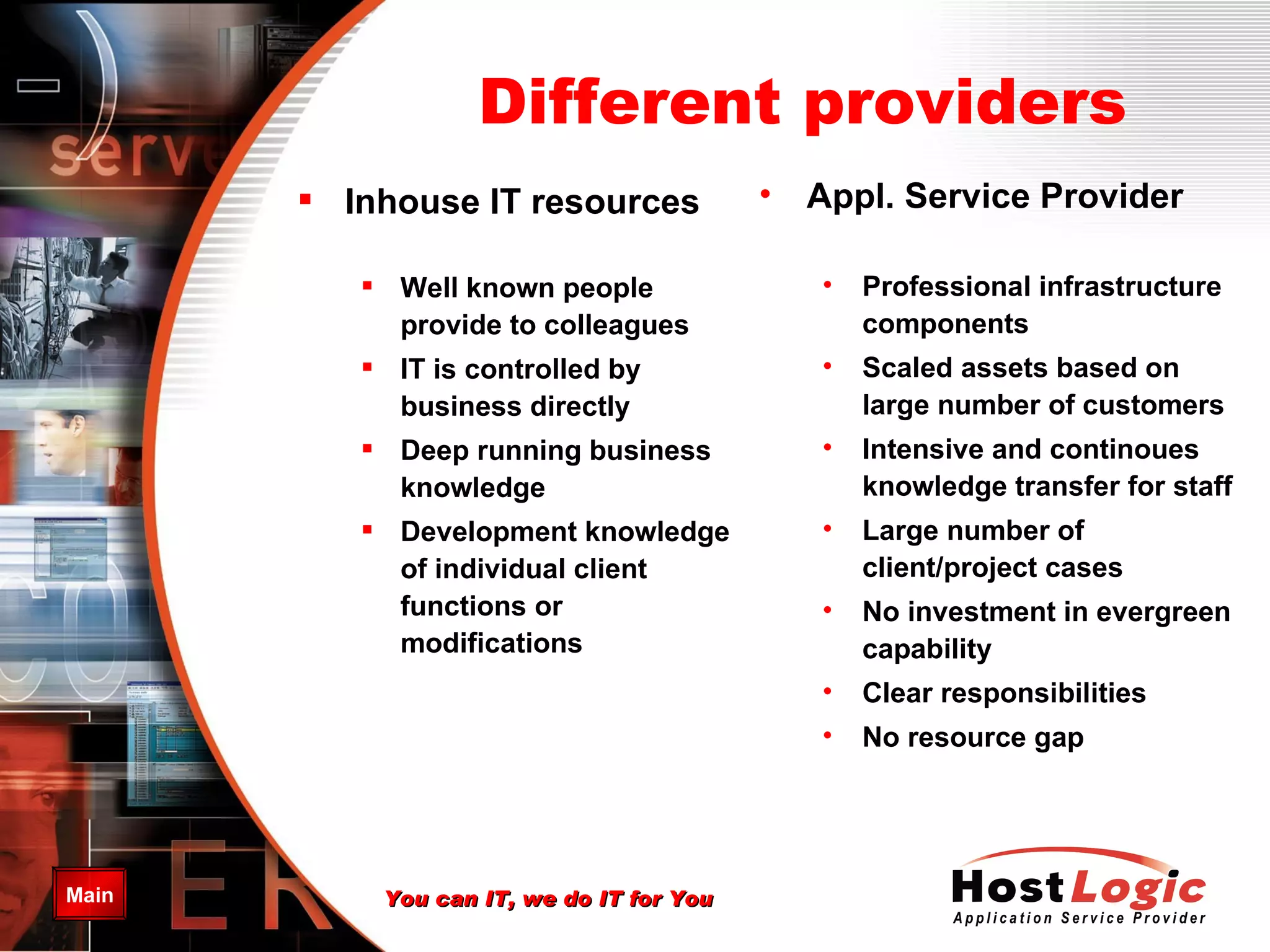 Different providers Inhouse IT resources Well known people provide to colleagues   IT is controlled by business directly   Deep running business knowledge Development knowledge of individual client functions or modifications   Appl. Service Provider Professional infrastructure components Scaled assets based on large number of customers Intensive and continoues knowledge transfer for staff Large number of client/project cases No investment in evergreen capability Clear responsibilities No resource gap 