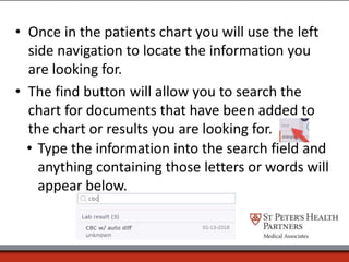 • Once in the patients chart you will use the left
side navigation to locate the information you
are looking for.
• The find button will allow you to search the
chart for documents that have been added to
the chart or results you are looking for.
• Type the information into the search field and
anything containing those letters or words will
appear below.
 