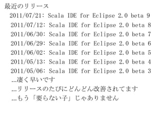 最近のリリース2011/07/21: Scala IDE for Eclipse 2.0 beta 9  2011/07/12: Scala IDE for Eclipse 2.0 beta 8  2011/06/30: Scala IDE for Eclipse 2.0 beta 7  2011/06/29: Scala IDE for Eclipse 2.0 beta 6  2011/06/02: Scala IDE for Eclipse 2.0 beta 5  2011/05/13: Scala IDE for Eclipse 2.0 beta 4  2011/05/06: Scala IDE for Eclipse 2.0 beta 3    ...凄く早いです...リリースのたびにどんどん改善されてます...もう「要らない子」じゃありません