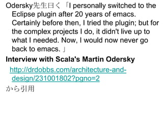 Odersky先生曰く「I personally switched to the Eclipse plugin after 20 years of emacs. Certainly before then, I tried the plugin; but for the complex projects I do, it didn't live up to what I needed. Now, I would now never go back to emacs. 」Interview with Scala's Martin Oderskyhttp://drdobbs.com/architecture-and-design/231001802?pgno=2から引用