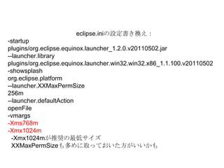 eclipse.iniの設定書き換え：-startupplugins/org.eclipse.equinox.launcher_1.2.0.v20110502.jar--launcher.libraryplugins/org.eclipse.equinox.launcher.win32.win32.x86_1.1.100.v20110502-showsplashorg.eclipse.platform--launcher.XXMaxPermSize256m--launcher.defaultActionopenFile-vmargs-Xms768m-Xmx1024m-Xmx1024mが推奨の最低サイズXXMaxPermSizeも多めに取っておいた方がいいかも