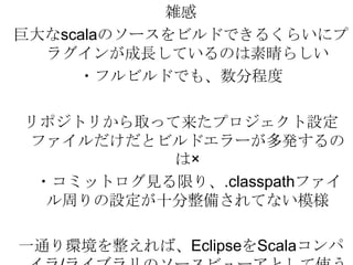 雑感巨大なscalaのソースをビルドできるくらいにプラグインが成長しているのは素晴らしい・フルビルドでも、数分程度リポジトリから取って来たプロジェクト設定ファイルだけだとビルドエラーが多発するのは×　・コミットログ見る限り、.classpathファイル周りの設定が十分整備されてない模様一通り環境を整えれば、EclipseをScalaコンパイラ/ライブラリのソースビューアとして使うのはアリ