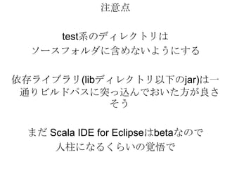 注意点test系のディレクトリはソースフォルダに含めないようにする依存ライブラリ(libディレクトリ以下のjar)は一通りビルドパスに突っ込んでおいた方が良さそうまだ Scala IDE for Eclipseはbetaなので人柱になるくらいの覚悟で