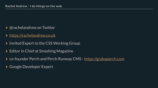 Rachel Andrew - I do things on the web.
▸ @rachelandrew on Twitter
▸ https://rachelandrew.co.uk
▸ Invited Expert to the CSS Working Group
▸ Editor in Chief at Smashing Magazine
▸ co-founder Perch and Perch Runway CMS - https://grabaperch.com
▸ Google Developer Expert
 