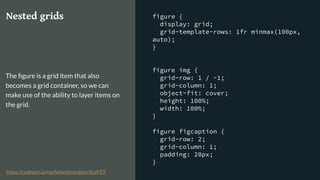 figure {
display: grid;
grid-template-rows: 1fr minmax(100px,
auto);
}
figure img {
grid-row: 1 / -1;
grid-column: 1;
object-fit: cover;
height: 100%;
width: 100%;
}
figure figcaption {
grid-row: 2;
grid-column: 1;
padding: 20px;
}
Nested grids
The ﬁgure is a grid item that also
becomes a grid container, so we can
make use of the ability to layer items on
the grid.
https://codepen.io/rachelandrew/pen/xLePZY
 