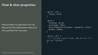 .grid > div {
float: left;
}
.grid {
display: grid;
grid-gap: 10px;
grid-template-columns: repeat(3, auto);
width: 500px;
}
.grid > div {
// I’m now a grid item, and act as if I
am not floated!
}
Float & clear properties
Have no effect on a grid item. You can
ﬂoat an item for old browsers then try it
into a grid item for new ones.
https://codepen.io/rachelandrew/pen/NvmMOM
 