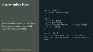 .grid > div {
display: inline-block;
}
.grid {
display: grid;
grid-gap: 10px;
grid-template-columns: repeat(3, auto);
width: 500px;
}
.grid > div {
// I’m now a grid item, inline-block
behaviour such as preserving white space is
gone.
}
Display: inline-block
An inline-block item that becomes a grid
item loses any attributes that would
apply when it was inline-block.
https://codepen.io/rachelandrew/pen/LjvmXG
 