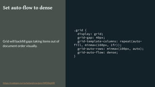 .grid {
display: grid;
grid-gap: 40px;
grid-template-columns: repeat(auto-
fill, minmax(160px, 1fr));
grid-auto-rows: minmax(100px, auto);
grid-auto-flow: dense;
}
Set auto-flow to dense
Grid will backﬁll gaps taking items out of
document order visually.
https://codepen.io/rachelandrew/pen/WEWqWR
 