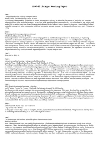 1997-00 Listing of Working Papers


2000/1
Using compression to identify acronyms in text
Stuart Yeates, David Bainbridge, Ian H. Witten
Text mining is about looking for patterns in natural language text, and may be defined as the process of analyzing text to extract
information from it for particular purposes. In previous work, we claimed that compression is a key technology for text mining, and
backed this up with a study that showed how particular kinds of lexical tokens—names, dates, locations, etc.—can be identified and
located in running text, using compression models to provide the leverage necessary to distinguish different token types (Witten et al.,
1999)

2000/2
Text categorization using compression models
Eibe Frank, Chang Chui, Ian H. Witten
Text categorization, or the assignment of natural language texts to predefined categories based on their content, is of growing
importance as the volume of information available on the internet continues to overwhelm us. The use of predefined categories
implies a “supervised learning” approach to categorization, where already-classified articles – which effectively define the categories
– are used as “training data” to build a model that can be used for classifying new articles that comprise the “test data”. This contrasts
with “unsupervised” learning, where there is no training data and clusters of like documents are sought amongst the test articles. With
supervised learning, meaningful labels (such as keyphrases) are attached to the training documents, and appropriate labels can be
assigned automatically to test documents depending on which category they fall into.

2000/3
Reserved for Sally Jo

2000/4
Interactive machine learning—letting users build classifiers
Malcolm Ware, Eibe Frank, Geoffrey Holmes, Mark Hall, Ian H. Witten
According to standard procedure, building a classifier is a fully automated process that follows data preparation by a domain expert.
In contrast, <I>interactive</I>machine learning engages users in actually generating the classifier themselves. This offers a natural
way of integrating background knowledge into the modeling stage—so long as interactive tools can be designed that support efficient
and effective communication. This paper shows that appropriate techniques can empower users to create models that compete with
classifiers built by state-of-the-art learning algorithms. It demonstrates that users—even users who are not domain experts—can often
construct good classifiers, without any help from a learning algorithm, using a simple two-dimensional visual interface. Experiments
demonstrate that, not surprisingly, success hinges on the domain: if a few attributes can support good predictions, users generate
accurate classifiers, whereas domains with many high-order attribute interactions favor standard machine learning techniques. The
future challenge is to achieve a symbiosis between human user and machine learning algorithm.

2000/5
KEA: Practical automatic keyphrase extraction
Ian H. Witten, Gordon W. Paynter, Eibe Frank, Carl Gutwin, Craig G. Nevill-Manning
Keyphrases provide semantic metadata that summarize and characterize documents. This paper describes Kea, an algorithm for
automatically extracting keyphrases from text. Kea identifies candidate keyphrases using lexical methods, calculates feature values
for each candidate, and uses a machine learning algorithm to predict which candidates are good keyphrases. The machine learning
scheme first builds a prediction model using training documents with known keyphrases, and then uses the model to find keyphrases
in new documents. We use a large test corpus to evaluate Kea's effectiveness in terms of how many author-assigned keyphrases are
correctly identified. The system is simple, robust, and publicly available.

2000/6
µ-Charts and Z: hows, whys and wherefores
Greg Reeve, Steve Reeves
In this paper we show, by a series of examples, how the µ-chart formalism can be translated into Z. We give reasons for why this is
an interesting and sensible thing to do and what it might be used for.


2000/7
One dimensional non-uniform rational B-splines for animation control
Abdelaziz Mahoui
Most 3D animation packages use graphical representations called motion graphs to represent the variation in time of the motion
parameters. Many use two-dimensional B-splines as animation curves because of their power to represent free-form curves. In this
project, we investigate the possibility of using One-dimensional Non-Uniform Rational B-Spline (NURBS) curves for the interactive
construction of animation control curves. One-dimensional NURBS curves present the potential of solving some problems
encountered in motion graphs when two-dimensional B-splines are used. The study focuses on the properties of One-dimensional
NURBS mathematical model. It also investigates the algorithms and shape modification tools devised for two-dimensional curves
 
