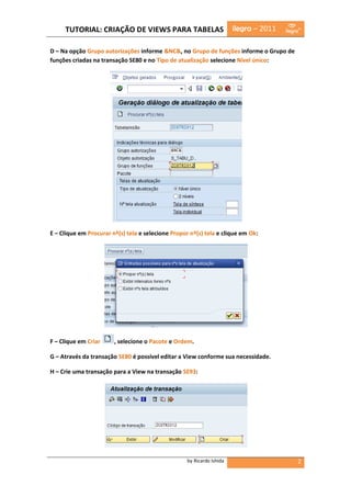 TUTORIAL: CRIAÇÃO DE VIEWS PARA TABELAS                            ilegra – 2011

D – Na opção Grupo autorizações informe &NC&, no Grupo de funções informe o Grupo de
funções criadas na transação SE80 e no Tipo de atualização selecione Nível único:




E – Clique em Procurar nº(s) tela e selecione Propor nº(s) tela e clique em Ok:




F – Clique em Criar     , selecione o Pacote e Ordem.

G – Através da transação SE80 é possível editar a View conforme sua necessidade.

H – Crie uma transação para a View na transação SE93:




                                                    by Ricardo Ishida                   2
 