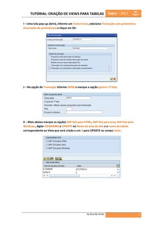 TUTORIAL: CRIAÇÃO DE VIEWS PARA TABELAS                        ilegra – 2011

I – Uma tela pop-up abrirá, informe um Texto breve, selecione Transação com parâmetros
(transação de parâmetros) e clique em Ok:




J – Na opção de Transação informe SM30 e marque a opção Ignorar 1ª tela:




K – Mais abaixo marque as opções SAP GUI para HTML, SAP GUI para Java, SAP GUI para
Windows, digite VIEWNAME e UPDATE no Nome da área de tela e o nome da tabela
correspondente ao View que será criada e um X para UPDATE no campo Valor.




                                                by Ricardo Ishida                        3
 