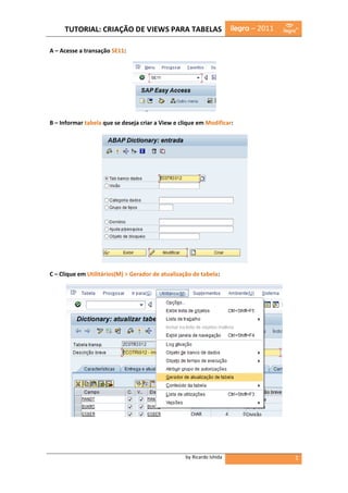 TUTORIAL: CRIAÇÃO DE VIEWS PARA TABELAS                           ilegra – 2011

A – Acesse a transação SE11:




B – Informar tabela que se deseja criar a View e clique em Modificar:




C – Clique em Utilitários(M) > Gerador de atualização de tabela:




                                                   by Ricardo Ishida                   1
 