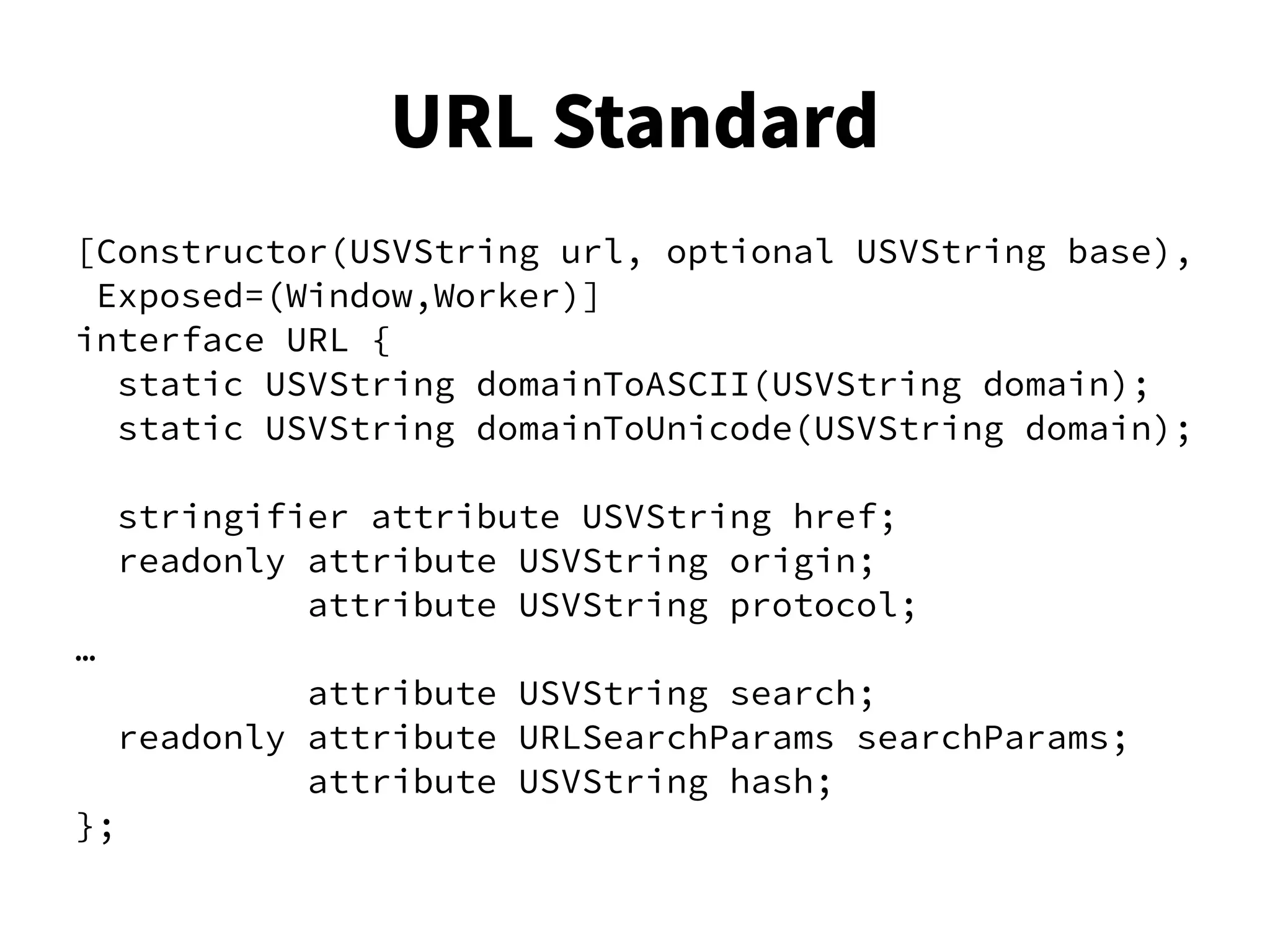 [Constructor(USVString url, optional USVString base),
Exposed=(Window,Worker)]
interface URL {
static USVString domainToASCII(USVString domain);
static USVString domainToUnicode(USVString domain);
stringifier attribute USVString href;
readonly attribute USVString origin;
attribute USVString protocol;
…
attribute USVString search;
readonly attribute URLSearchParams searchParams;
attribute USVString hash;
};
URL Standard
 