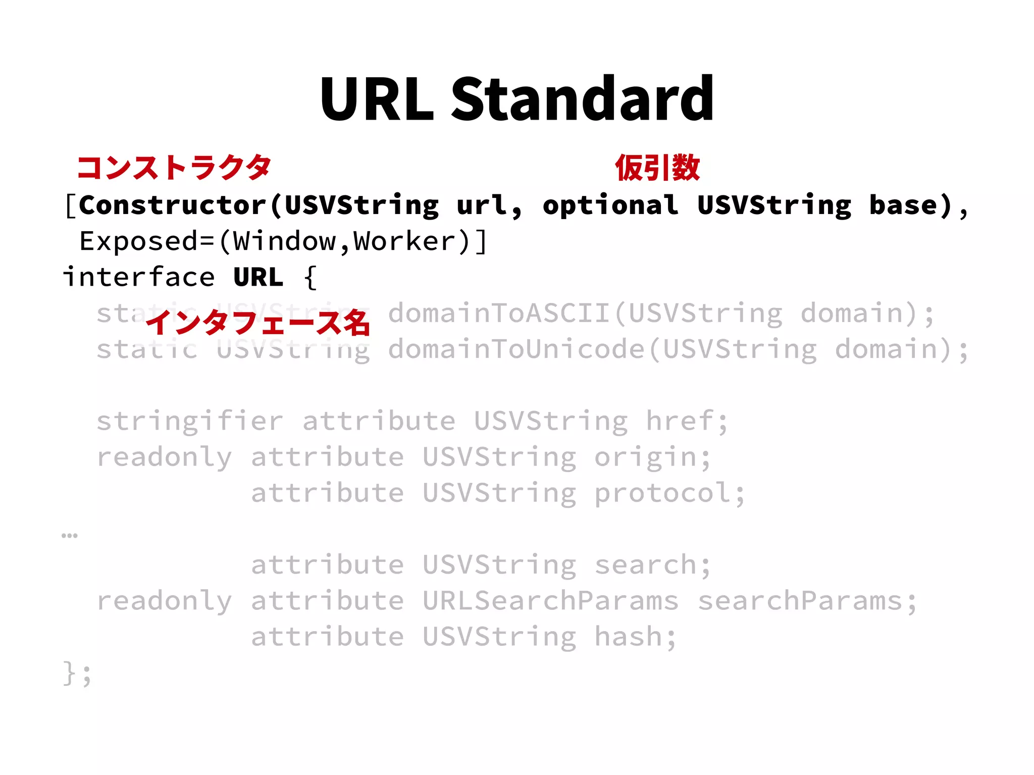 [Constructor(USVString url, optional USVString base),
Exposed=(Window,Worker)]
interface URL {
static USVString domainToASCII(USVString domain);
static USVString domainToUnicode(USVString domain);
stringifier attribute USVString href;
readonly attribute USVString origin;
attribute USVString protocol;
…
attribute USVString search;
readonly attribute URLSearchParams searchParams;
attribute USVString hash;
};
コンストラクタ
インタフェース名
仮引数
URL Standard
 