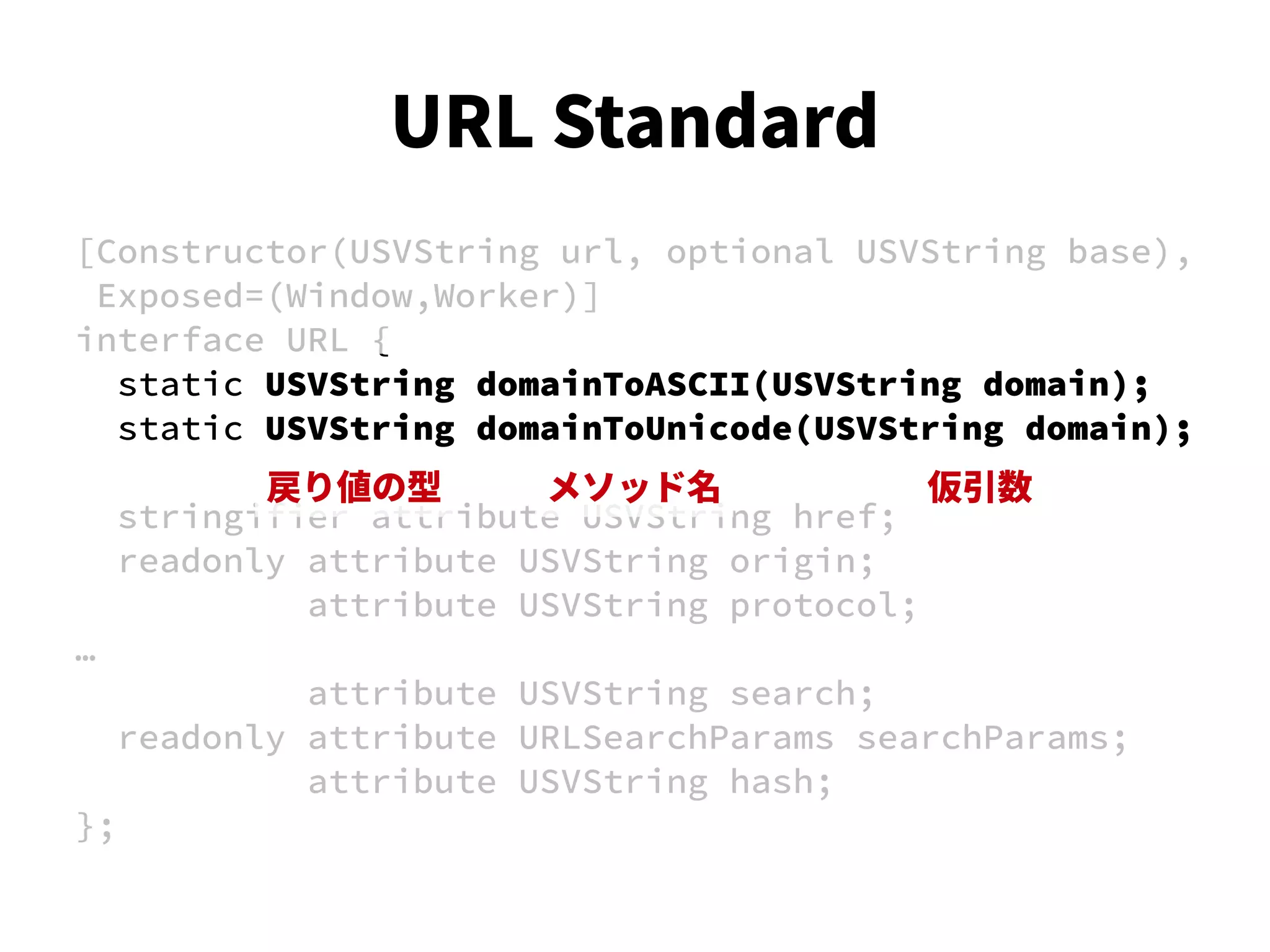 [Constructor(USVString url, optional USVString base),
Exposed=(Window,Worker)]
interface URL {
static USVString domainToASCII(USVString domain);
static USVString domainToUnicode(USVString domain);
stringifier attribute USVString href;
readonly attribute USVString origin;
attribute USVString protocol;
…
attribute USVString search;
readonly attribute URLSearchParams searchParams;
attribute USVString hash;
};
戻り値の型 メソッド名 仮引数
URL Standard
 