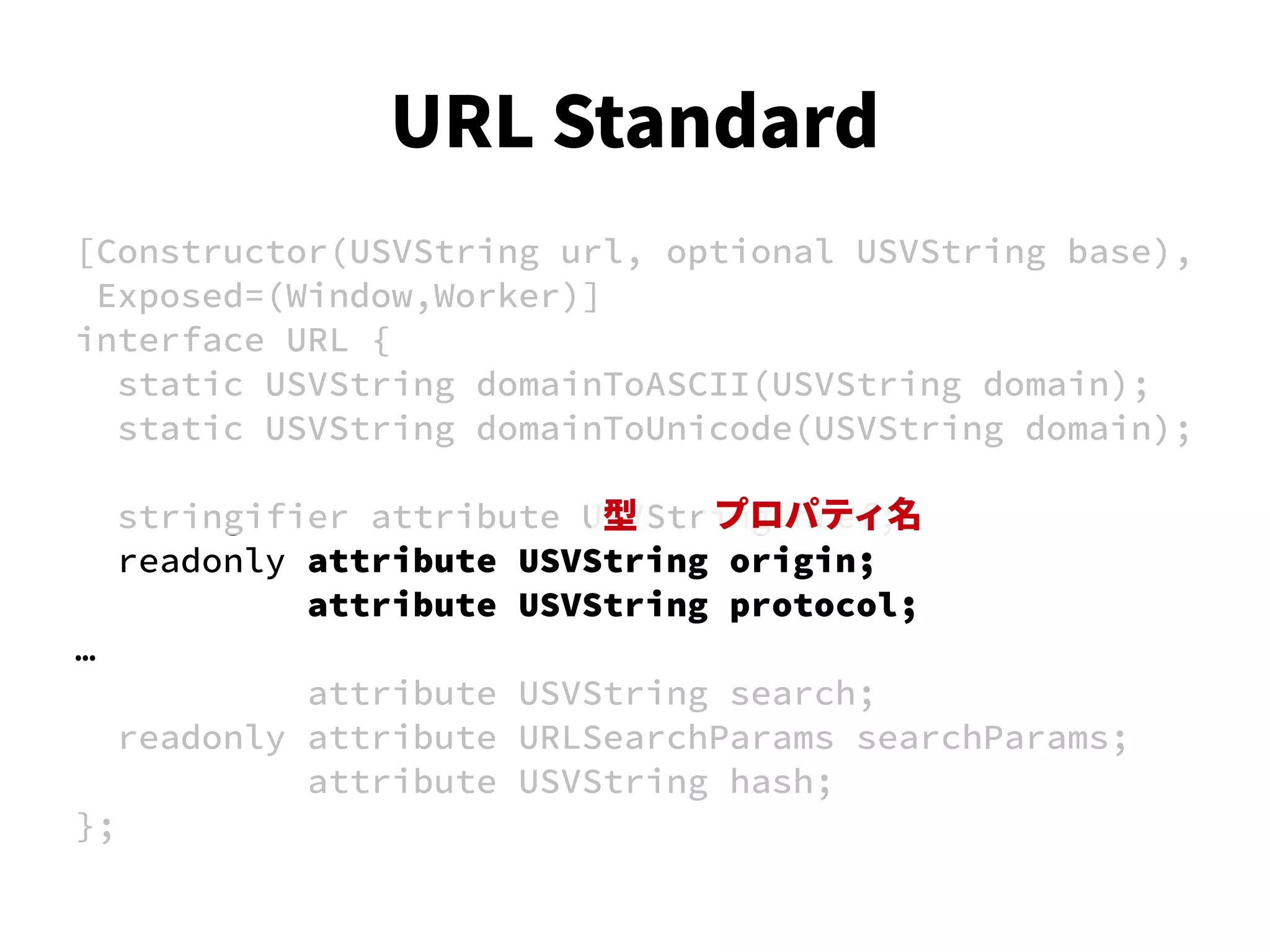 [Constructor(USVString url, optional USVString base),
Exposed=(Window,Worker)]
interface URL {
static USVString domainToASCII(USVString domain);
static USVString domainToUnicode(USVString domain);
stringifier attribute USVString href;
readonly attribute USVString origin;
attribute USVString protocol;
…
attribute USVString search;
readonly attribute URLSearchParams searchParams;
attribute USVString hash;
};
型 プロパティ名
URL Standard
 
