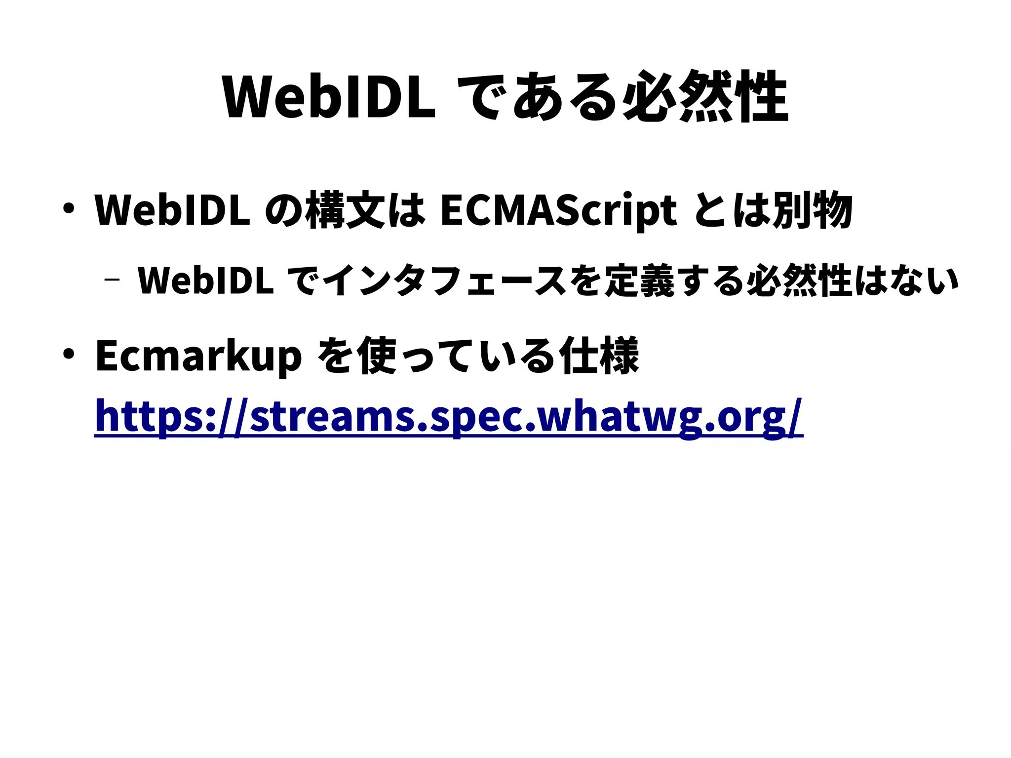 WebIDL である必然性
●
WebIDL の構文は ECMAScript とは別物
– WebIDL でインタフェースを定義する必然性はない
●
Ecmarkup を使っている仕様
https://streams.spec.whatwg.org/
 