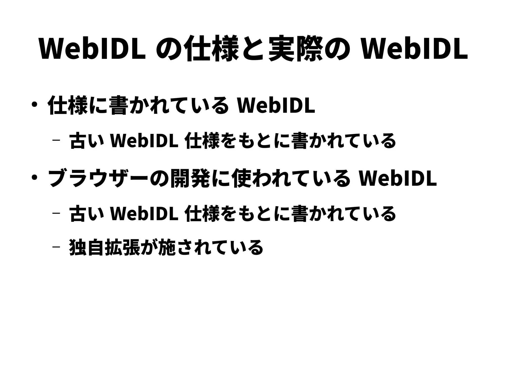 WebIDL の仕様と実際の WebIDL
●
仕様に書かれている WebIDL
– 古い WebIDL 仕様をもとに書かれている
●
ブラウザーの開発に使われている WebIDL
– 古い WebIDL 仕様をもとに書かれている
– 独自拡張が施されている
 