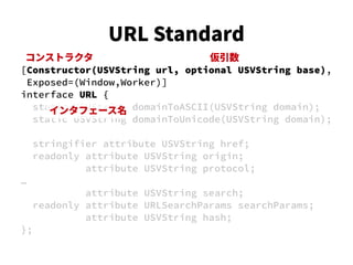 [Constructor(USVString url, optional USVString base),
Exposed=(Window,Worker)]
interface URL {
static USVString domainToASCII(USVString domain);
static USVString domainToUnicode(USVString domain);
stringifier attribute USVString href;
readonly attribute USVString origin;
attribute USVString protocol;
…
attribute USVString search;
readonly attribute URLSearchParams searchParams;
attribute USVString hash;
};
コンストラクタ
インタフェース名
仮引数
URL Standard
 