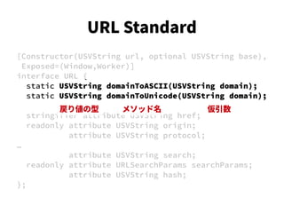 [Constructor(USVString url, optional USVString base),
Exposed=(Window,Worker)]
interface URL {
static USVString domainToASCII(USVString domain);
static USVString domainToUnicode(USVString domain);
stringifier attribute USVString href;
readonly attribute USVString origin;
attribute USVString protocol;
…
attribute USVString search;
readonly attribute URLSearchParams searchParams;
attribute USVString hash;
};
戻り値の型 メソッド名 仮引数
URL Standard
 