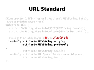[Constructor(USVString url, optional USVString base),
Exposed=(Window,Worker)]
interface URL {
static USVString domainToASCII(USVString domain);
static USVString domainToUnicode(USVString domain);
stringifier attribute USVString href;
readonly attribute USVString origin;
attribute USVString protocol;
…
attribute USVString search;
readonly attribute URLSearchParams searchParams;
attribute USVString hash;
};
型 プロパティ名
URL Standard
 