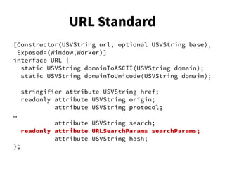 [Constructor(USVString url, optional USVString base),
Exposed=(Window,Worker)]
interface URL {
static USVString domainToASCII(USVString domain);
static USVString domainToUnicode(USVString domain);
stringifier attribute USVString href;
readonly attribute USVString origin;
attribute USVString protocol;
…
attribute USVString search;
readonly attribute URLSearchParams searchParams;
attribute USVString hash;
};
URL Standard
 