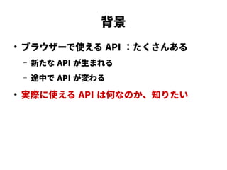 背景
●
ブラウザーで使える API ：たくさんある
– 新たな API が生まれる
– 途中で API が変わる
●
実際に使える API は何なのか、知りたい
 