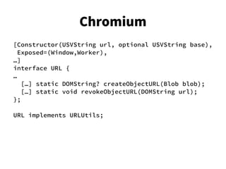 [Constructor(USVString url, optional USVString base),
Exposed=(Window,Worker),
…]
interface URL {
…
[…] static DOMString? createObjectURL(Blob blob);
[…] static void revokeObjectURL(DOMString url);
};
URL implements URLUtils;
Chromium
 