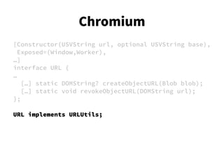 [Constructor(USVString url, optional USVString base),
Exposed=(Window,Worker),
…]
interface URL {
…
[…] static DOMString? createObjectURL(Blob blob);
[…] static void revokeObjectURL(DOMString url);
};
URL implements URLUtils;
Chromium
 