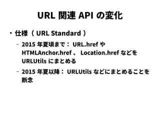 URL 関連 API の変化
●
仕様（ URL Standard ）
– 2015 年夏頃まで： URL.href や
HTMLAnchor.href 、 Location.href などを
URLUtils にまとめる
– 2015 年夏以降： URLUtils などにまとめることを
断念
 