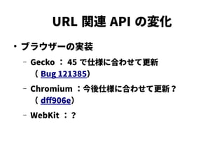 URL 関連 API の変化
●
ブラウザーの実装
– Gecko ： 45 で仕様に合わせて更新
（ Bug 121385）
– Chromium ：今後仕様に合わせて更新？
（ dff906e）
– WebKit ：？
 