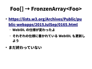 Foo[] → FronzenArray<Foo>
●
https://lists.w3.org/Archives/Public/pu
blic-webapps/2015JulSep/0165.html
– WebIDL の仕様が変わったよ
– それぞれの仕様に書かれている WebIDL も更新し
よう
●
まだ終わっていない
 