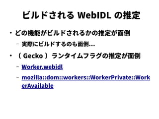 ビルドされる WebIDL の推定
●
どの機能がビルドされるかの推定が面倒
– 実際にビルドするのも面倒…
●
（ Gecko ）ランタイムフラグの推定が面倒
– Worker.webidl
– mozilla::dom::workers::WorkerPrivate::Work
erAvailable
 
