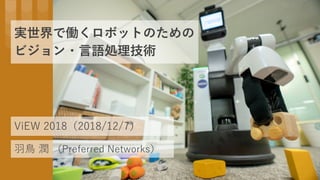 実世界で働くロボットのための
ビジョン・言語処理技術
羽鳥 潤 （Preferred Networks）
ViEW 2018（2018/12/7）
 