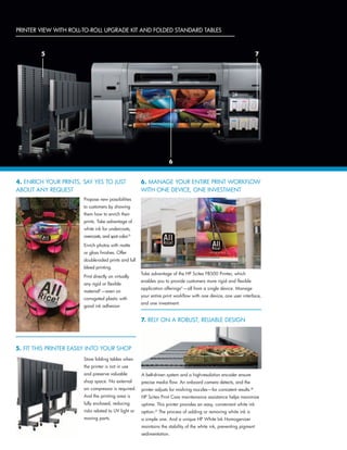 Propose new possibilities
to customers by showing
them how to enrich their
prints. Take advantage of
white ink for undercoats,
overcoats, and spot color.(3
Enrich photos with matte
or gloss finishes. Offer
double-sided prints and full
bleed printing.
Print directly on virtually
any rigid or flexible
material(1
—even on
corrugated plastic with
good ink adhesion
Printer view with Roll-to-Roll Upgrade Kit AND FOLDED STANDARD TABLES
4. ENRICH YOUR PRINTS, SAY YES TO JUST
ABOUT ANY REQUEST
5. FIT THIS PRINTER EASILY INTO YOUR SHOP
6. MANAGE YOUR ENTIRE PRINT WORKFLOW
WITH ONE DEVICE, ONE INVESTMENT
7. RELY ON A ROBUST, RELIABLE DESIGN
Store folding tables when
the printer is not in use
and preserve valuable
shop space. No external
air compressor is required.
And the printing area is
fully enclosed, reducing
risks related to UV light or
moving parts.
Take advantage of the HP Scitex FB500 Printer, which
enables you to provide customers more rigid and flexible
application offerings(1
—all from a single device. Manage
your entire print workflow with one device, one user interface,
and one investment.
A belt-driven system and a high-resolution encoder ensure
precise media flow. An onboard camera detects, and the
printer adjusts for misfiring nozzles—for consistent results.(8
HP Scitex Print Care maintenance assistance helps maximize
uptime. This printer provides an easy, convenient white ink
option.(3
The process of adding or removing white ink is
a simple one. And a unique HP White Ink Homogenizer
maintains the stability of the white ink, preventing pigment
sedimentation.
75
6
 