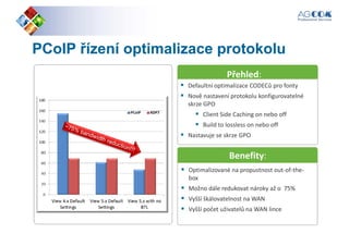 PCoIPPCoIP řízení optimalizace protokoluřízení optimalizace protokolu
Defaultní optimalizace CODECů pro fonty
Přehled:
Defaultní optimalizace CODECů pro fonty
Nově nastavení protokolu konfigurovatelné
skrze GPO
Client Side Caching on nebo off
Build to lossless on nebo off
Nastavuje se skrze GPO
Benefity:
Optimalizované na propustnost out-of-the-
box
Možno dále redukovat nároky až o 75%
Vyšší škálovatelnost na WAN
Vyšší počet uživatelů na WAN lince
 