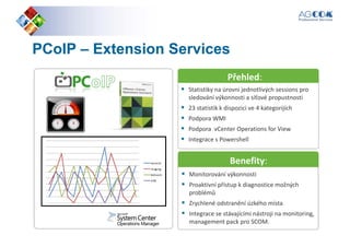 PCoIPPCoIP –– ExtensionExtension ServicesServices
Přehled:
Statistiky na úrovni jednotlivých sessions pro
sledování výkonnosti a síťové propustnosti
23 statistik k dispozici ve 4 kategorijích
Podpora WMI
Podpora vCenter Operations for View
Integrace s Powershell
Přehled:
Benefity:
Monitorování výkonnosti
Proaktivní přístup k diagnostice možných
problémů
Zrychlené odstranění úzkého místa
Integrace se stávajícími nástroji na monitoring,
management pack pro SCOM.
Benefity:
 