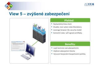 ViewView 55 –– zvýšené zabezpečenízvýšené zabezpečení
Nastavitelný View client
Přehled:
Nastavitelný View client
Disable, User-select nebo Mandatory
Leverage browser SSL security model
Komerční nebo self-signed certifikáty
Benefity:
Lepší kontrola nad zabezpečením
Zvýšené zabezpečení klienta
Vynucení korporátní bezpečnostní politiky
 